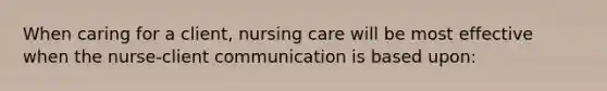 When caring for a client, nursing care will be most effective when the nurse-client communication is based upon: