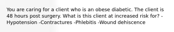 You are caring for a client who is an obese diabetic. The client is 48 hours post surgery. What is this client at increased risk for? -Hypotension -Contractures -Phlebitis -Wound dehiscence