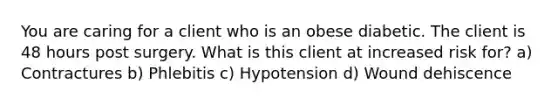 You are caring for a client who is an obese diabetic. The client is 48 hours post surgery. What is this client at increased risk for? a) Contractures b) Phlebitis c) Hypotension d) Wound dehiscence