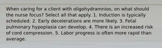 When caring for a client with oligohydramnios, on what should the nurse focus? Select all that apply. 1. Induction is typically scheduled. 2. Early decelerations are more likely. 3. Fetal pulmonary hypoplasia can develop. 4. There is an increased risk of cord compression. 5. Labor progress is often more rapid than average.