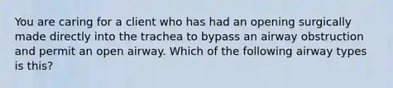 You are caring for a client who has had an opening surgically made directly into the trachea to bypass an airway obstruction and permit an open airway. Which of the following airway types is this?