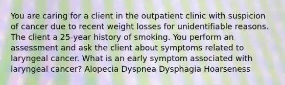 You are caring for a client in the outpatient clinic with suspicion of cancer due to recent weight losses for unidentifiable reasons. The client a 25-year history of smoking. You perform an assessment and ask the client about symptoms related to laryngeal cancer. What is an early symptom associated with laryngeal cancer? Alopecia Dyspnea Dysphagia Hoarseness