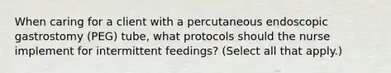 When caring for a client with a percutaneous endoscopic gastrostomy (PEG) tube, what protocols should the nurse implement for intermittent feedings? (Select all that apply.)