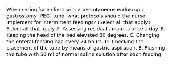 When caring for a client with a percutaneous endoscopic gastrostomy (PEG) tube, what protocols should the nurse implement for intermittent feedings? (Select all that apply.) Select all that apply A. Assessing residual amounts once a day. B. Keeping the head of the bed elevated 30 degrees. C. Changing the enteral-feeding bag every 24 hours. D. Checking the placement of the tube by means of gastric aspiration. E. Flushing the tube with 50 ml of normal saline solution after each feeding.