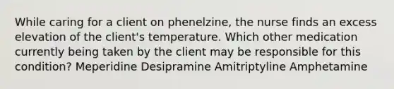 While caring for a client on phenelzine, the nurse finds an excess elevation of the client's temperature. Which other medication currently being taken by the client may be responsible for this condition? Meperidine Desipramine Amitriptyline Amphetamine