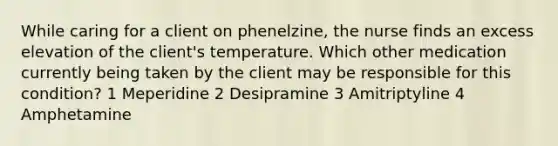 While caring for a client on phenelzine, the nurse finds an excess elevation of the client's temperature. Which other medication currently being taken by the client may be responsible for this condition? 1 Meperidine 2 Desipramine 3 Amitriptyline 4 Amphetamine