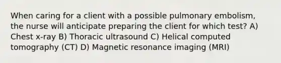 When caring for a client with a possible pulmonary embolism, the nurse will anticipate preparing the client for which test? A) Chest x-ray B) Thoracic ultrasound C) Helical computed tomography (CT) D) Magnetic resonance imaging (MRI)