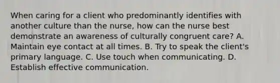 When caring for a client who predominantly identifies with another culture than the nurse, how can the nurse best demonstrate an awareness of culturally congruent care? A. Maintain eye contact at all times. B. Try to speak the client's primary language. C. Use touch when communicating. D. Establish effective communication.