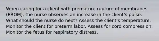 When caring for a client with premature rupture of membranes (PROM), the nurse observes an increase in the client's pulse. What should the nurse do next? Assess the client's temperature. Monitor the client for preterm labor. Assess for cord compression. Monitor the fetus for respiratory distress.