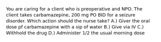 You are caring for a client who is preoperative and NPO. The client takes carbamazepine, 200 mg PO BID for a seizure disorder. Which action should the nurse take? A.) Giver the oral dose pf carbamazepine with a sip of water B.) Give via IV C.) Withhold the drug D.) Administer 1/2 the usual morning dose