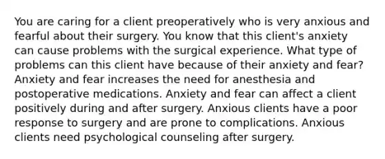 You are caring for a client preoperatively who is very anxious and fearful about their surgery. You know that this client's anxiety can cause problems with the surgical experience. What type of problems can this client have because of their anxiety and fear? Anxiety and fear increases the need for anesthesia and postoperative medications. Anxiety and fear can affect a client positively during and after surgery. Anxious clients have a poor response to surgery and are prone to complications. Anxious clients need psychological counseling after surgery.