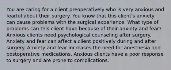 You are caring for a client preoperatively who is very anxious and fearful about their surgery. You know that this client's anxiety can cause problems with the surgical experience. What type of problems can this client have because of their anxiety and fear? Anxious clients need psychological counseling after surgery. Anxiety and fear can affect a client positively during and after surgery. Anxiety and fear increases the need for anesthesia and postoperative medications. Anxious clients have a poor response to surgery and are prone to complications.