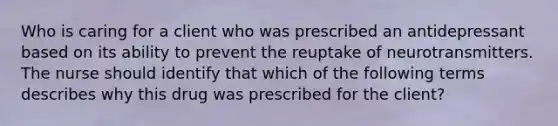 Who is caring for a client who was prescribed an antidepressant based on its ability to prevent the reuptake of neurotransmitters. The nurse should identify that which of the following terms describes why this drug was prescribed for the client?