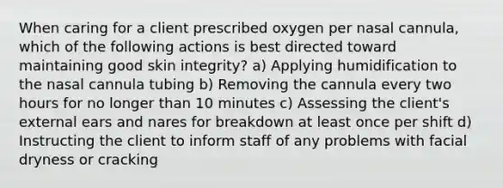 When caring for a client prescribed oxygen per nasal cannula, which of the following actions is best directed toward maintaining good skin integrity? a) Applying humidification to the nasal cannula tubing b) Removing the cannula every two hours for no longer than 10 minutes c) Assessing the client's external ears and nares for breakdown at least once per shift d) Instructing the client to inform staff of any problems with facial dryness or cracking