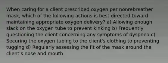 When caring for a client prescribed oxygen per nonrebreather mask, which of the following actions is best directed toward maintaining appropriate oxygen delivery? a) Allowing enough slack on the oxygen tube to prevent kinking b) Frequently questioning the client concerning any symptoms of dyspnea c) Securing the oxygen tubing to the client's clothing to preventing tugging d) Regularly assessing the fit of the mask around the client's nose and mouth