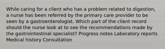 While caring for a client who has a problem related to digestion, a nurse has been referred by the primary care provider to be seen by a gastroenterologist. Which part of the client record should the nurse look at to see the recommendations made by the gastrointestinal specialist? Progress notes Laboratory reports Medical history Consultation