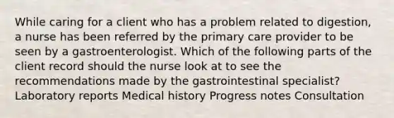 While caring for a client who has a problem related to digestion, a nurse has been referred by the primary care provider to be seen by a gastroenterologist. Which of the following parts of the client record should the nurse look at to see the recommendations made by the gastrointestinal specialist? Laboratory reports Medical history Progress notes Consultation