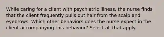 While caring for a client with psychiatric illness, the nurse finds that the client frequently pulls out hair from the scalp and eyebrows. Which other behaviors does the nurse expect in the client accompanying this behavior? Select all that apply.