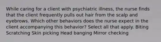 While caring for a client with psychiatric illness, the nurse finds that the client frequently pulls out hair from the scalp and eyebrows. Which other behaviors does the nurse expect in the client accompanying this behavior? Select all that apply. Biting Scratching Skin picking Head banging Mirror checking