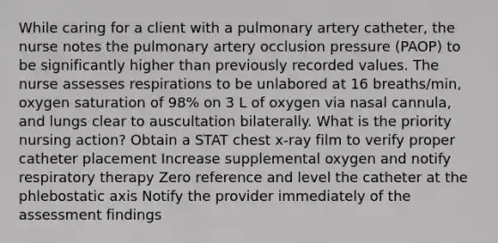 While caring for a client with a pulmonary artery catheter, the nurse notes the pulmonary artery occlusion pressure (PAOP) to be significantly higher than previously recorded values. The nurse assesses respirations to be unlabored at 16 breaths/min, oxygen saturation of 98% on 3 L of oxygen via nasal cannula, and lungs clear to auscultation bilaterally. What is the priority nursing action? Obtain a STAT chest x-ray film to verify proper catheter placement Increase supplemental oxygen and notify respiratory therapy Zero reference and level the catheter at the phlebostatic axis Notify the provider immediately of the assessment findings