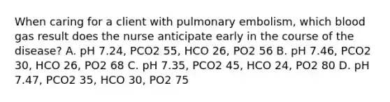 When caring for a client with pulmonary embolism, which blood gas result does the nurse anticipate early in the course of the disease? A. pH 7.24, PCO2 55, HCO 26, PO2 56 B. pH 7.46, PCO2 30, HCO 26, PO2 68 C. pH 7.35, PCO2 45, HCO 24, PO2 80 D. pH 7.47, PCO2 35, HCO 30, PO2 75