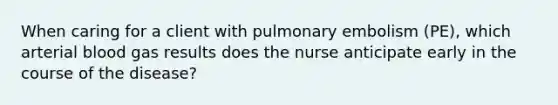 When caring for a client with pulmonary embolism (PE), which arterial blood gas results does the nurse anticipate early in the course of the disease?