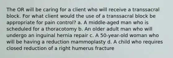 The OR will be caring for a client who will receive a transsacral block. For what client would the use of a transsacral block be appropriate for pain control? a. A middle-aged man who is scheduled for a thoracotomy b. An older adult man who will undergo an inguinal hernia repair c. A 50-year-old woman who will be having a reduction mammoplasty d. A child who requires closed reduction of a right humerus fracture