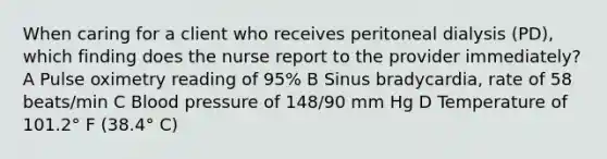 When caring for a client who receives peritoneal dialysis (PD), which finding does the nurse report to the provider immediately? A Pulse oximetry reading of 95% B Sinus bradycardia, rate of 58 beats/min C <a href='https://www.questionai.com/knowledge/kD0HacyPBr-blood-pressure' class='anchor-knowledge'>blood pressure</a> of 148/90 mm Hg D Temperature of 101.2° F (38.4° C)