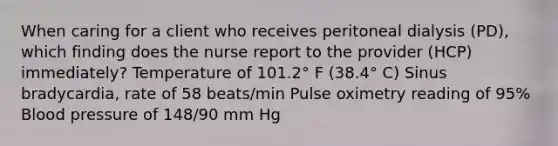 When caring for a client who receives peritoneal dialysis (PD), which finding does the nurse report to the provider (HCP) immediately? Temperature of 101.2° F (38.4° C) Sinus bradycardia, rate of 58 beats/min Pulse oximetry reading of 95% Blood pressure of 148/90 mm Hg