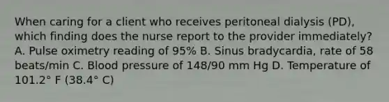 When caring for a client who receives peritoneal dialysis (PD), which finding does the nurse report to the provider immediately? A. Pulse oximetry reading of 95% B. Sinus bradycardia, rate of 58 beats/min C. Blood pressure of 148/90 mm Hg D. Temperature of 101.2° F (38.4° C)