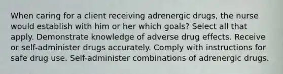 When caring for a client receiving adrenergic drugs, the nurse would establish with him or her which goals? Select all that apply. Demonstrate knowledge of adverse drug effects. Receive or self-administer drugs accurately. Comply with instructions for safe drug use. Self-administer combinations of adrenergic drugs.