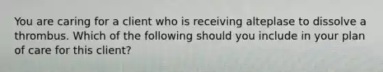 You are caring for a client who is receiving alteplase to dissolve a thrombus. Which of the following should you include in your plan of care for this client?