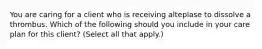You are caring for a client who is receiving alteplase to dissolve a thrombus. Which of the following should you include in your care plan for this client? (Select all that apply.)