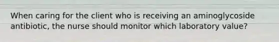 When caring for the client who is receiving an aminoglycoside antibiotic, the nurse should monitor which laboratory value?