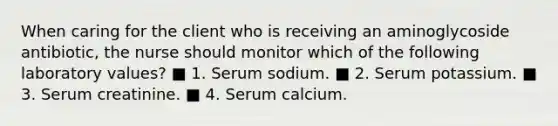 When caring for the client who is receiving an aminoglycoside antibiotic, the nurse should monitor which of the following laboratory values? ■ 1. Serum sodium. ■ 2. Serum potassium. ■ 3. Serum creatinine. ■ 4. Serum calcium.