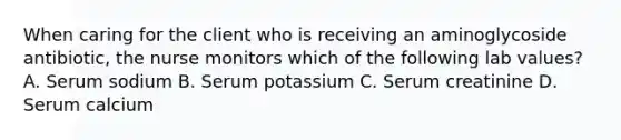 When caring for the client who is receiving an aminoglycoside antibiotic, the nurse monitors which of the following lab values? A. Serum sodium B. Serum potassium C. Serum creatinine D. Serum calcium