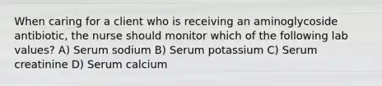 When caring for a client who is receiving an aminoglycoside antibiotic, the nurse should monitor which of the following lab values? A) Serum sodium B) Serum potassium C) Serum creatinine D) Serum calcium