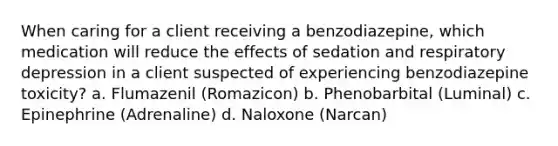 When caring for a client receiving a benzodiazepine, which medication will reduce the effects of sedation and respiratory depression in a client suspected of experiencing benzodiazepine toxicity? a. Flumazenil (Romazicon) b. Phenobarbital (Luminal) c. Epinephrine (Adrenaline) d. Naloxone (Narcan)