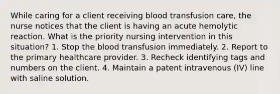 While caring for a client receiving blood transfusion care, the nurse notices that the client is having an acute hemolytic reaction. What is the priority nursing intervention in this situation? 1. Stop the blood transfusion immediately. 2. Report to the primary healthcare provider. 3. Recheck identifying tags and numbers on the client. 4. Maintain a patent intravenous (IV) line with saline solution.