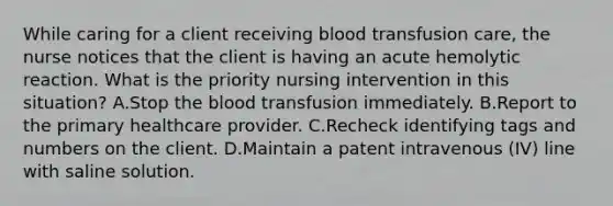 While caring for a client receiving blood transfusion care, the nurse notices that the client is having an acute hemolytic reaction. What is the priority nursing intervention in this situation? A.Stop the blood transfusion immediately. B.Report to the primary healthcare provider. C.Recheck identifying tags and numbers on the client. D.Maintain a patent intravenous (IV) line with saline solution.