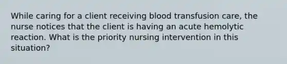 While caring for a client receiving blood transfusion care, the nurse notices that the client is having an acute hemolytic reaction. What is the priority nursing intervention in this situation?