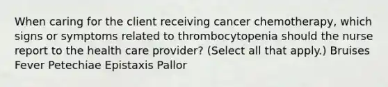 When caring for the client receiving cancer chemotherapy, which signs or symptoms related to thrombocytopenia should the nurse report to the health care provider? (Select all that apply.) Bruises Fever Petechiae Epistaxis Pallor