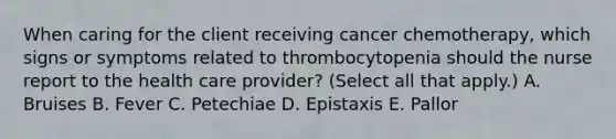 When caring for the client receiving cancer chemotherapy, which signs or symptoms related to thrombocytopenia should the nurse report to the health care provider? (Select all that apply.) A. Bruises B. Fever C. Petechiae D. Epistaxis E. Pallor