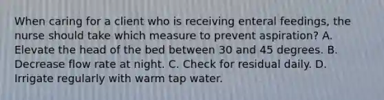 When caring for a client who is receiving enteral feedings, the nurse should take which measure to prevent aspiration? A. Elevate the head of the bed between 30 and 45 degrees. B. Decrease flow rate at night. C. Check for residual daily. D. Irrigate regularly with warm tap water.