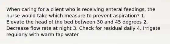 When caring for a client who is receiving enteral feedings, the nurse would take which measure to prevent aspiration? 1. Elevate the head of the bed between 30 and 45 degrees 2. Decrease flow rate at night 3. Check for residual daily 4. Irrigate regularly with warm tap water