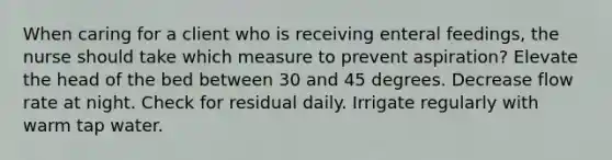 When caring for a client who is receiving enteral feedings, the nurse should take which measure to prevent aspiration? Elevate the head of the bed between 30 and 45 degrees. Decrease flow rate at night. Check for residual daily. Irrigate regularly with warm tap water.