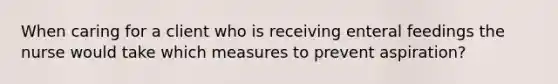 When caring for a client who is receiving enteral feedings the nurse would take which measures to prevent aspiration?