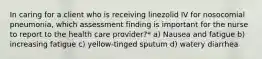 In caring for a client who is receiving linezolid IV for nosocomial pneumonia, which assessment finding is important for the nurse to report to the health care provider?* a) Nausea and fatigue b) increasing fatigue c) yellow-tinged sputum d) watery diarrhea