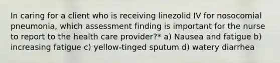 In caring for a client who is receiving linezolid IV for nosocomial pneumonia, which assessment finding is important for the nurse to report to the health care provider?* a) Nausea and fatigue b) increasing fatigue c) yellow-tinged sputum d) watery diarrhea