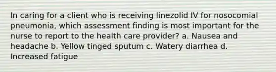 In caring for a client who is receiving linezolid IV for nosocomial pneumonia, which assessment finding is most important for the nurse to report to the health care provider? a. Nausea and headache b. Yellow tinged sputum c. Watery diarrhea d. Increased fatigue